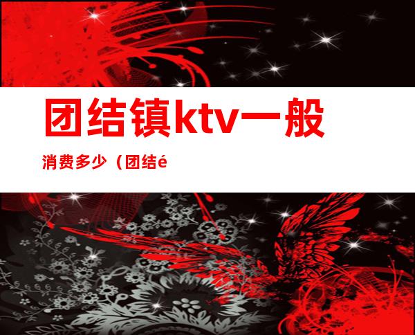团结镇ktv一般消费多少(团结镇ktv一般消费多少一天)
