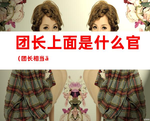 团长上面是什么官(团长相当于以前的什么官)