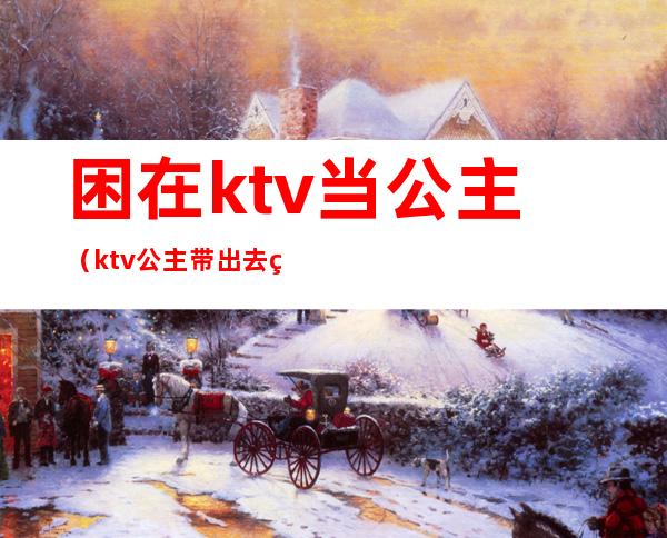 困在ktv当公主（ktv公主带出去睡）