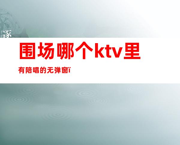 围场哪个ktv里有陪唱的无弹窗（附近哪个ktv有陪唱的）