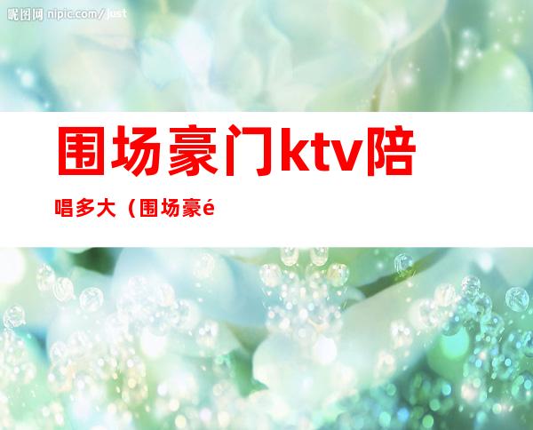 围场豪门ktv陪唱多大(围场豪门ktv老板是谁)