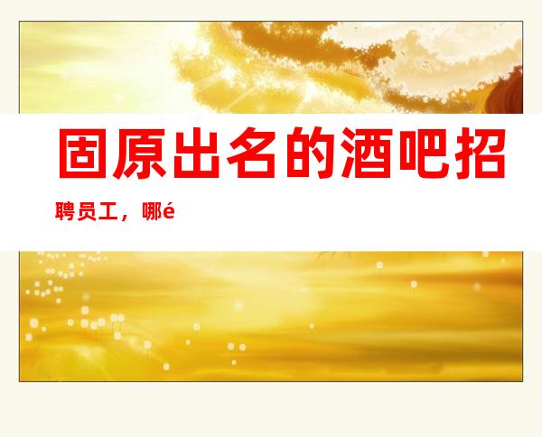 固原出名的酒吧招聘员工,哪里有场,稳定的场所