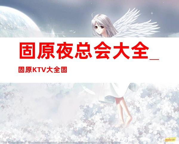 固原夜总会大全_固原KTV大全固原夜总会有哪些