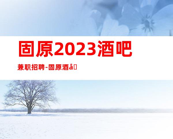 固原2023酒吧兼职招聘-固原酒吧招聘员工-固原服务员诚聘