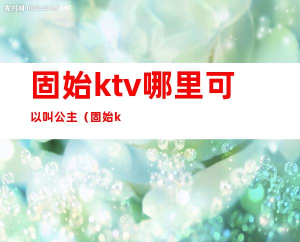 固始ktv哪里可以叫公主(固始ktv开门了吗)