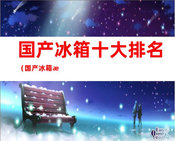 国产冰箱十大排名(国产冰箱排名第一)