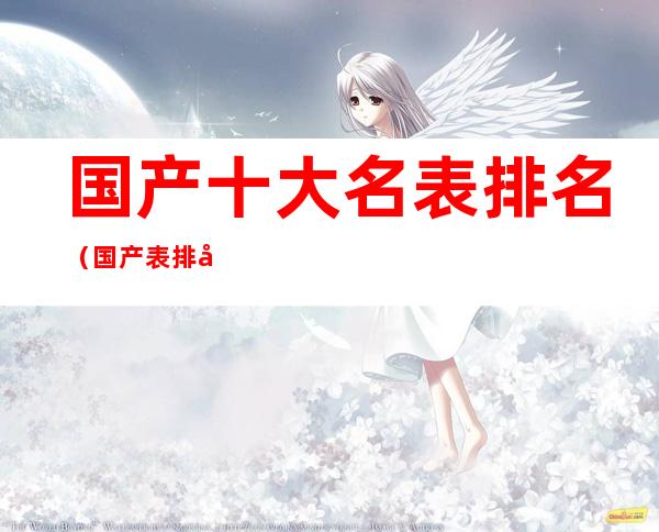 国产十大名表排名(国产表排名前10名)