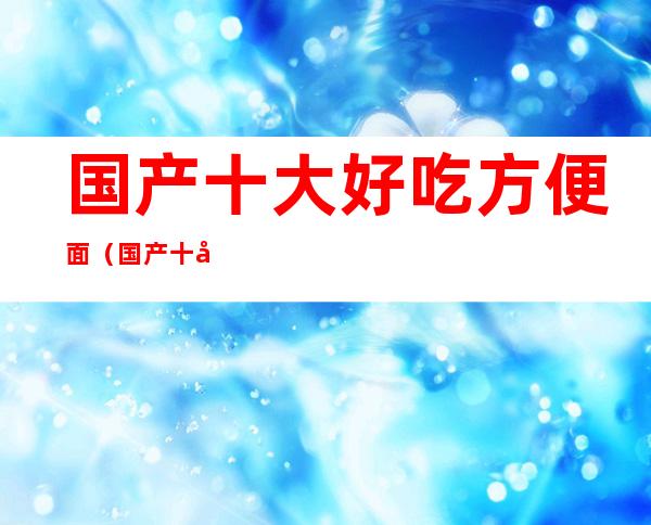 国产十大好吃方便面(国产十大好吃方便面 知乎)