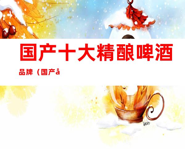 国产十大精酿啤酒品牌(国产十大精酿啤酒品牌一览)