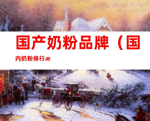 国产奶粉品牌（国内奶粉排行榜前十位国产奶粉品牌）