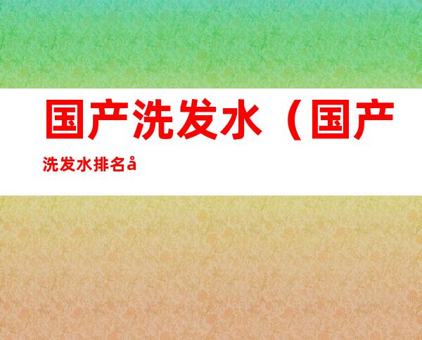 国产洗发水(国产洗发水排名前十名)