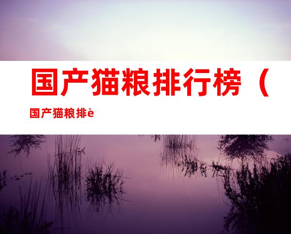 国产猫粮排行榜（国产猫粮排行榜10强八月）