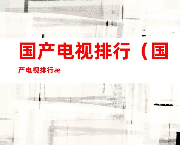 国产电视排行（国产电视排行榜前十）