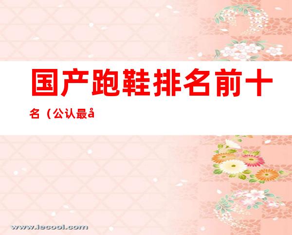 国产跑鞋排名前十名(公认最好的国产跑鞋)