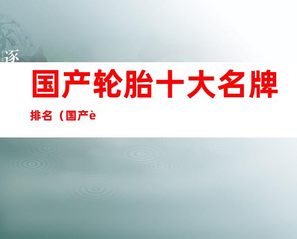 国产轮胎十大名牌排名（国产轮胎十大名牌排名汽车）