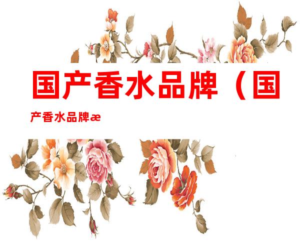 国产香水品牌(国产香水品牌排行榜前十名及价格)
