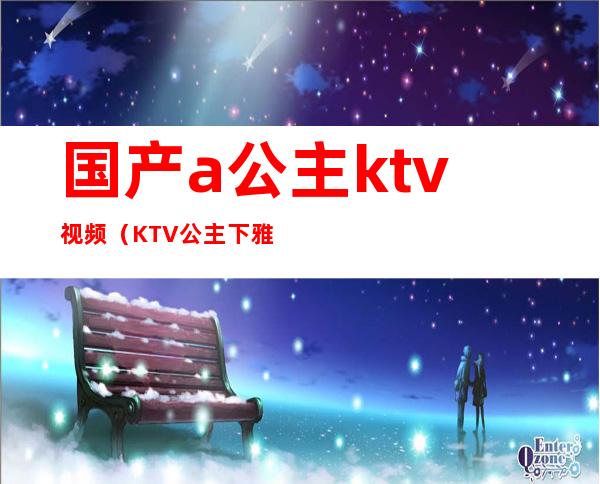 国产a公主ktv视频(KTV公主下雅视频)