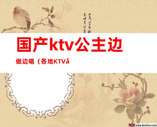 国产ktv公主边做边唱(各地KTV公主在线边唱边做)