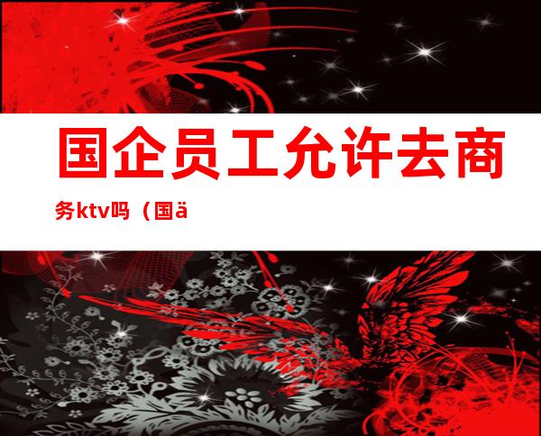 国企员工允许去商务ktv吗(国企员工可以去ktv吗)