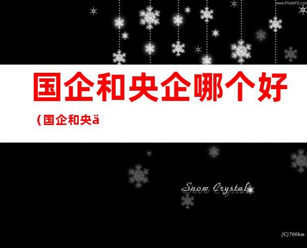 国企和央企哪个好（国企和央企哪个好?）