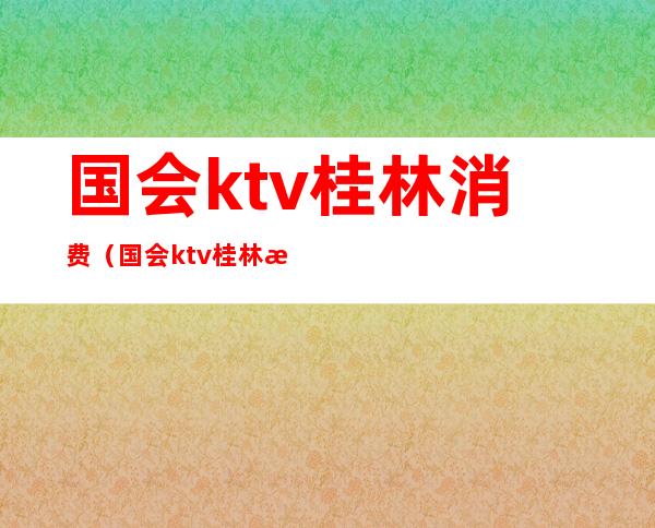 国会ktv桂林消费(国会ktv桂林消费怎么样)