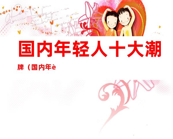 国内年轻人十大潮牌(国内年轻人十大潮牌帽子)