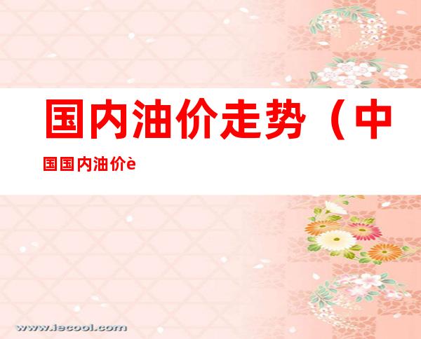 国内油价走势（中国国内油价走势）