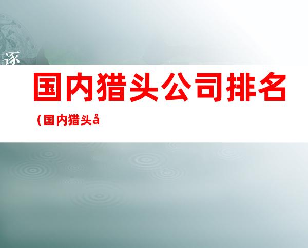 国内猎头公司排名(国内猎头公司排名 信息化)