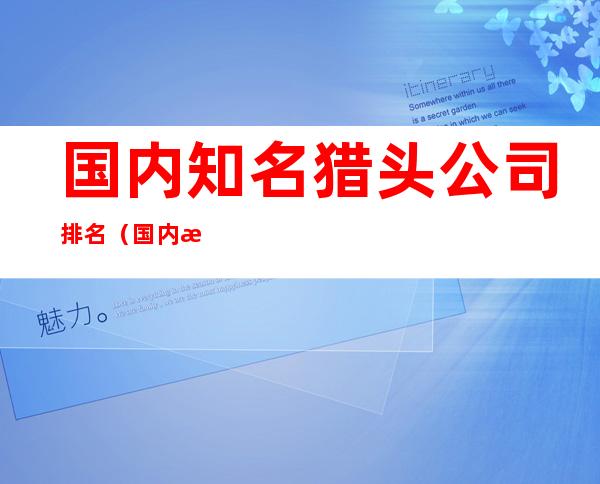 国内知名猎头公司排名(国内排名前十的猎头公司)