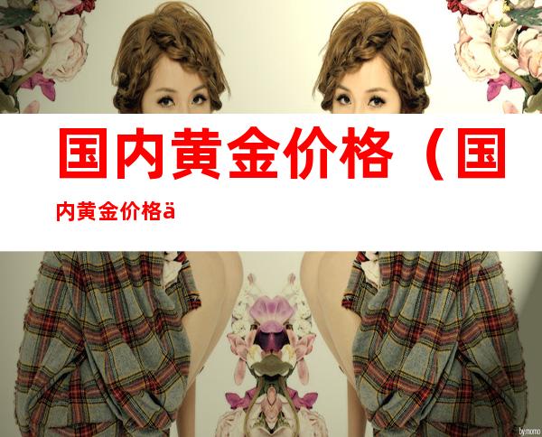 国内黄金价格(国内黄金价格与国际黄金价格)