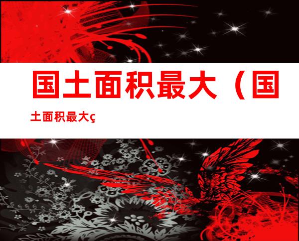 国土面积最大(国土面积最大的国家前三名)