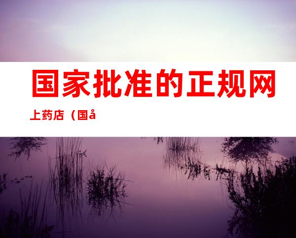国家批准的正规网上药店(国家批准的正规网上药店2021)