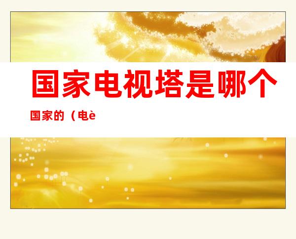 国家电视塔是哪个国家的(电视塔是什么国家的)