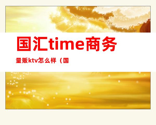 国汇time商务量贩ktv怎么样(国汇time 商务量贩ktv)