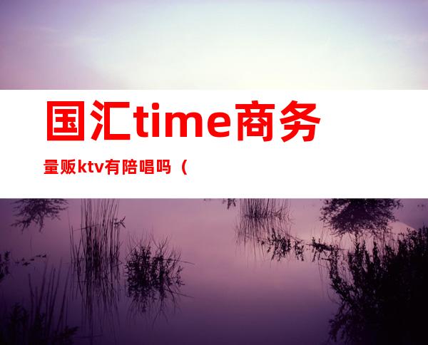 国汇time商务量贩ktv有陪唱吗(杭州国汇·time高端量贩KTV)