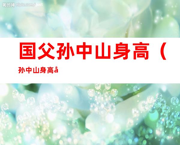 国父孙中山身高(孙中山身高多少厘米)