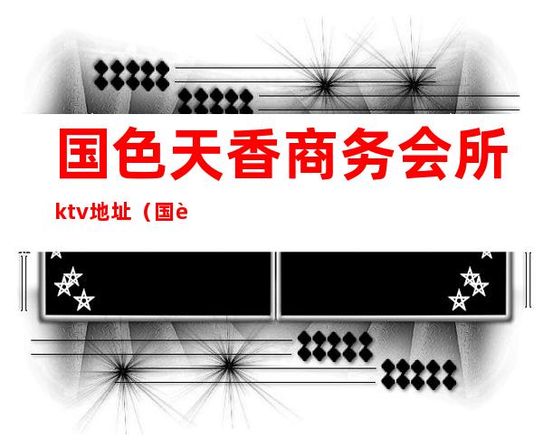 国色天香商务会所ktv地址(国色天香国际娱乐会所)