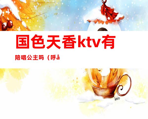 国色天香ktv有陪唱公主吗(呼市国色天香ktv陪酒)