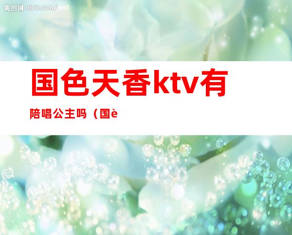 国色天香ktv有陪唱公主吗(国色天香石家庄ktv)
