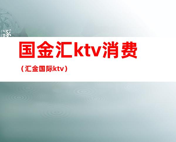 国金汇ktv消费（汇金国际ktv）