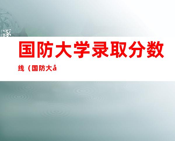 国防大学录取分数线（国防大学录取分数线2022河南）