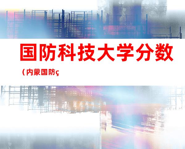 国防科技大学分数(内蒙国防科技大学分数)