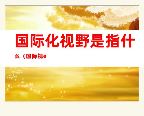 国际化视野是指什么（国际视野的定义）