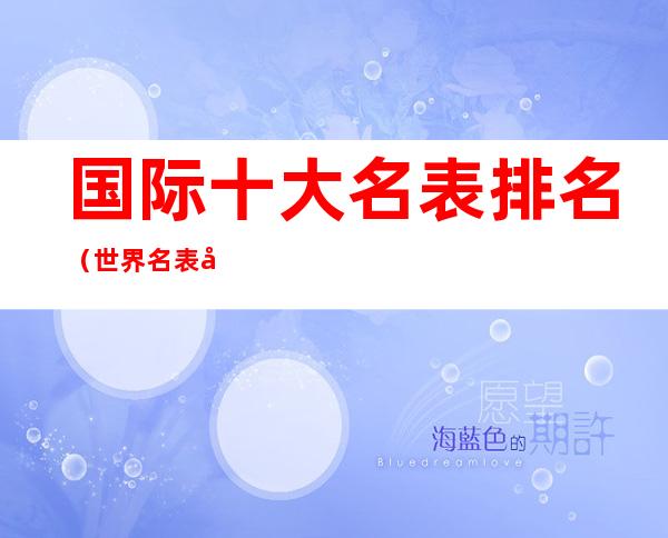 国际十大名表排名(世界名表前50名大排行国际排行)