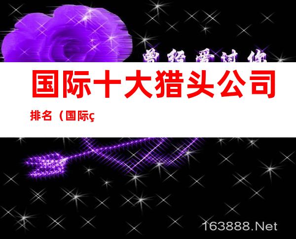 国际十大猎头公司排名(国际猎头公司前十名)