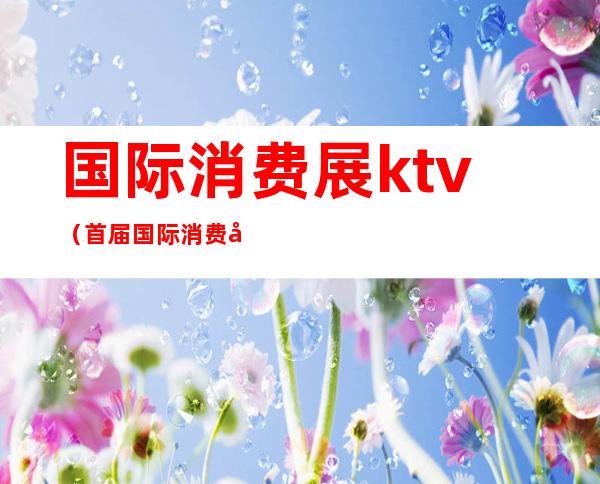 国际消费展ktv(首届国际消费品博览会主题)