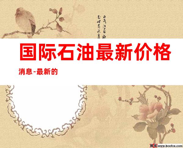 国际石油最新价格消息-最新的国际原油价格