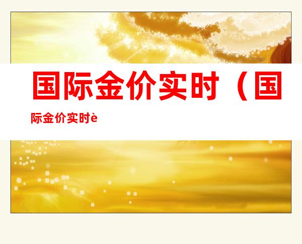 国际金价实时(国际金价实时行情今日走势)