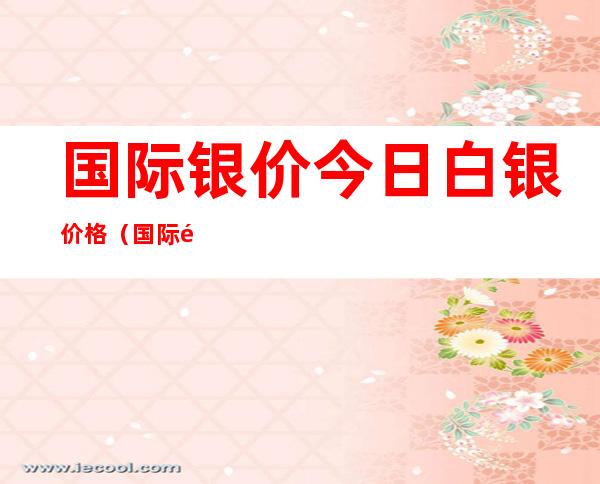 国际银价今日白银价格(国际银价今日白银价格多少钱一克)