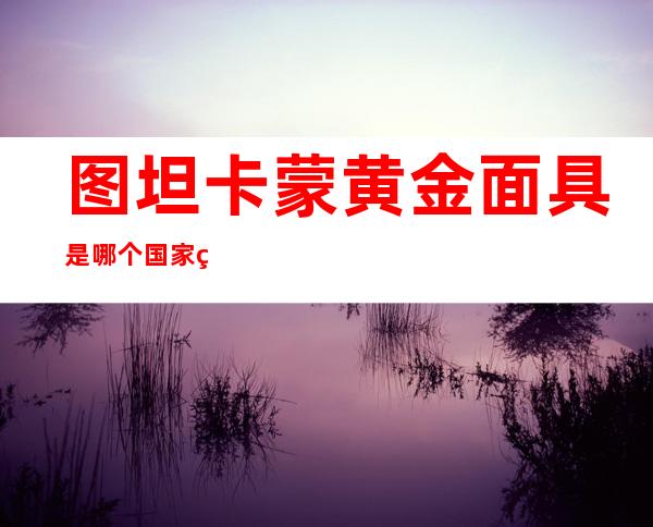 图坦卡蒙黄金面具是哪个国家的国宝(图坦卡蒙的黄金假面)